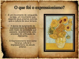 O que foi o expressionismo?
•       É um movimento de vanguarda,
          ou seja, um movimento que,
        segundo seus próprios autores,
        guia a cultura de seus tempos.

        •    A época de surgimento do
            expressionismo foi marcada
            pelo medo da sociedade que
            passara, recentemente, pelo
             processo de unificação da
                    Alemanha.

    •       O Expressionismo teve como
                 herança cultural o
             impressionismo do século
                     anterior.
 