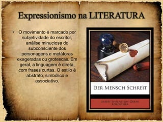 Expressionismo na LITERATURA
• O movimento é marcado por
     subjetividade do escritor,
       análise minuciosa do
        subconsciente dos
     personagens e metáforas
  exageradas ou grotescas. Em
    geral, a linguagem é direta,
   com frases curtas. O estilo é
       abstrato, simbólico e
            associativo.
 