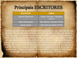 Principais ESCRITORES
                   ESCRITOR                          OBRA
                 Kasimi Edschmid           Verse, Hymnen, Gesänge
                                                    (1911)
                 Albert Ehrenstein        Der Mensch Schreit (1916)
                   Georg Heym              Der Gott der Stadt (1910)

 “Assim o universo total do artista expressionista torna-se visão. Ele não vê, mas
  percebe. Ele não descreve, acumula vivências. Ele não reproduz, ele estrutura.
   Ele não colhe, ele procura. Agora não existe mais a cadeia de fatos: fábricas,
 casas, doenças, prostitutas, gritaria e fome. Agora existe a visão disso. Os fatos
  tem significado somente até o ponto em que a mão do artista o atravessa para
agarrar o que se encontra além deles. Esse tipo de expressão não é alemão nem
francês. Ele é supre nacional. Ele não é somente assunto da arte. É exigência do
  espírito. Não é um programa de estilo. É uma exigência da alma. Uma coisa da
   humanidade.” (Edschmid, Kasimir. Expressionismo na Poesia.In, Assis Brasil.
         Vocabulário Técnico de Literatura. Rio de Janeiro: Tecnoprint, s.d.)
 