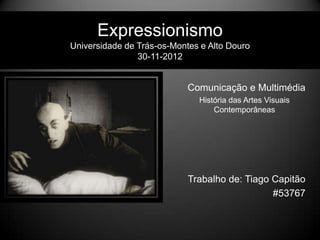 Expressionismo
Universidade de Trás-os-Montes e Alto Douro
                30-11-2012


                            Comunicação e Multimédia
                              História das Artes Visuais
                                  Contemporâneas




                            Trabalho de: Tiago Capitão
                                               #53767
 