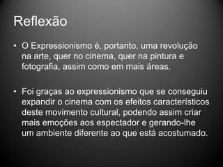 Reflexão
• O Expressionismo é, portanto, uma revolução
  na arte, quer no cinema, quer na pintura e
  fotografia, assim como em mais áreas.

• Foi graças ao expressionismo que se conseguiu
  expandir o cinema com os efeitos característicos
  deste movimento cultural, podendo assim criar
  mais emoções aos espectador e gerando-lhe
  um ambiente diferente ao que está acostumado.
 
