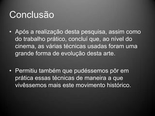 Conclusão
• Após a realização desta pesquisa, assim como
  do trabalho prático, concluí que, ao nível do
  cinema, as várias técnicas usadas foram uma
  grande forma de evolução desta arte.

• Permitiu também que pudéssemos pôr em
  prática essas técnicas de maneira a que
  vivêssemos mais este movimento histórico.
 