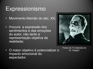 Expressionismo
• Movimento Alemão do séc. XX;

• Procura a expressão dos
  sentimentos e das emoções
  do autor, não tanto a
  representação objetiva da
  realidade;
                                       Frame de “O Gabinete do
• O maior objetivo é potencializar o         Dr. Caligari”
  impacto emocional do
  espectador.
 
