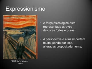 Expressionismo

                      • A força psicológica está
                        representada através
                        de cores fortes e puras;

                      • A perspectiva e a luz importam
                        muito, sendo por isso,
                        alteradas propositadamente;



  “O Grito” – Munch
         1893
 
