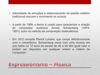 • Intensidade de emoções e distanciamento do padrão estético
  tradicional marcam o movimento na música.

• A partir de 1908, o termo é usado para caracterizar a criação
  do compositor austríaco Arnold Schoenberg (1874-
  1951), autor do método de composição dodecafónica.

• Em 1912 compõe Pierrot Lunaire, que rompe definitivamente
  com o romantismo. Schoenberg inova com uma música em
  que todos os 12 sons da escala de dó a dó têm igual valor e
  podem ser dispostos em qualquer ordem a critério do
  compositor.
 