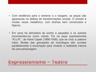 • Com tendência para o extremo e o exagero, as peças são
  agressivas na defesa de transformações sociais. O enredo é
  muitas vezes metafórico, com dramas bem construídos e
  lógicos.

• Em cena há atmosfera de sonho e pesadelo e os actores
  movimentam-se como robots. Foi na peça expressionista
  “R.U.R.”, de Karel Capek (1890-1938), que se criou a palavra
  robot. Muitas das gravações de monólogos são ouvidas
  paralelamente à encenação para mostrar a realidade interna
  de uma personagem.
 