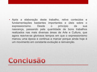 • Após a elaboração deste trabalho, retive conteúdos e
  fundamentações bastantes importantes e úteis sobre o
  expressionismo.     Desde      o    princípio  da      sua
  nascença, passando pela quantidade de bons trabalhos
  realizados nas mais diversas áreas de Arte e Cultura, que
  agora reavive-se gloriosos tempos em que o expressionismo
  marcou uma época e continua a marcar porque ainda hoje é
  um movimento em constante evolução e reinvenção.
 