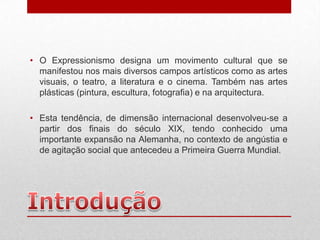 • O Expressionismo designa um movimento cultural que se
  manifestou nos mais diversos campos artísticos como as artes
  visuais, o teatro, a literatura e o cinema. Também nas artes
  plásticas (pintura, escultura, fotografia) e na arquitectura.

• Esta tendência, de dimensão internacional desenvolveu-se a
  partir dos finais do século XIX, tendo conhecido uma
  importante expansão na Alemanha, no contexto de angústia e
  de agitação social que antecedeu a Primeira Guerra Mundial.
 