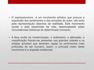 • O expressionismo é um movimento artístico que procura a
  expressão dos sentimentos e das emoções do autor, não tanto
  pela representação objectiva da realidade. Este movimento
  revela o lado pessimista da vida, desencadeado pelas
  circunstâncias históricas de determinado momento.

• A face oculta da modernização, o isolamento, a alienação, a
  massificação fizeram-se presentes nas grandes cidades e os
  artistas acharam que deveriam captar os sentimentos mais
  profundos do ser humano, assim, o principal motor deste
  movimento é a angústia existencial.
 