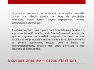 • O principal precursor do movimento é o pintor holandês
  Vincent van Gogh, criador de obras de pinceladas
  marcadas, cores fortes, traços expressivos, formas
  contorcidas e dramáticas.

• As obras propõem uma ruptura com as academias de arte e o
  impressionismo. É uma forma de "recriar" o mundo em vez de
  apenas captá-lo ou moldá-lo segundo as leis da arte
  tradicional. As principais características são o distanciamento
  da pintura académica, ruptura com a ilusão de
  tridimensionalidade, resgate das artes primitivas e uso
  arbitrário de cores fortes.
 