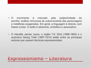 • O movimento é marcado pela subjectividade do
  escritor, análise minuciosa do subconsciente das personagens
  e metáforas exageradas. Em geral, a linguagem é directa, com
  frases curtas. O estilo é abstracto, simbólico e associativo.

• O irlandês James Joyce, o inglês T.S. Eliot (1888-1965) e o
  austríaco Georg Trakl (1887-1914) estão entre os principais
  autores que usaram técnicas expressionistas.
 
