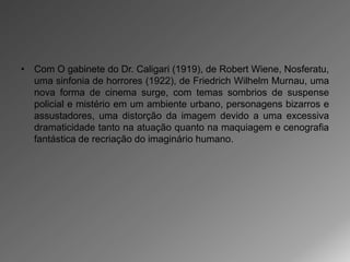 • Com O gabinete do Dr. Caligari (1919), de Robert Wiene, Nosferatu,
  uma sinfonia de horrores (1922), de Friedrich Wilhelm Murnau, uma
  nova forma de cinema surge, com temas sombrios de suspense
  policial e mistério em um ambiente urbano, personagens bizarros e
  assustadores, uma distorção da imagem devido a uma excessiva
  dramaticidade tanto na atuação quanto na maquiagem e cenografia
  fantástica de recriação do imaginário humano.
 