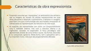 Características da obra expressionista
 Propondo uma arte que “expressasse” os sentimentos dos artistas e
não as imagens do mundo. Os artistas expressionistas em suas
obras abusavam a distorção, o primitivismo, a fantasia e o exagero,
para fazer com que a comunicação dos seus estados emocionais se
sobrepusesse às representações da natureza e da vida social.
 As emoções são representadas sem existir um comprometimento
com a realidade externa, mas com a natureza interna e as
impressões causadas no expectador. A força psicológica está
representada através de cores fortes e puras, nas formas retorcidas
e na composição agressiva. Desta forma, nem a perspetiva nem a
luz importam muito, visto que são propositalmente alteradas
O grito (1893), de Edvard Munch.
 