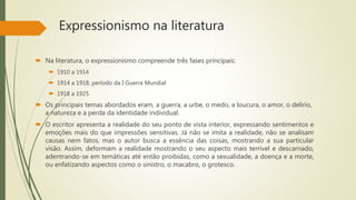 Expressionismo na literatura
 Na literatura, o expressionismo compreende três fases principais:
 1910 a 1914
 1914 a 1918, período da I Guerra Mundial
 1918 a 1925
 Os principais temas abordados eram, a guerra, a urbe, o medo, a loucura, o amor, o delírio,
a natureza e a perda da identidade individual.
 O escritor apresenta a realidade do seu ponto de vista interior, expressando sentimentos e
emoções mais do que impressões sensitivas. Já não se imita a realidade, não se analisam
causas nem fatos, mas o autor busca a essência das coisas, mostrando a sua particular
visão. Assim, deformam a realidade mostrando o seu aspecto mais terrível e descarnado,
adentrando-se em temáticas até então proibidas, como a sexualidade, a doença e a morte,
ou enfatizando aspectos como o sinistro, o macabro, o grotesco.
 