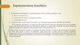 Expressionismo brasileiro
 O expressionismo brasileiro, é representado por vários autores e pintores, como:
 Mário de Andrade (autor)
 Cândido Portinari (Pintor, nacionalizado brasileiro)
 Anita Malfatti (Pintora)
 Trecho do texto “Amar, verbo intransitivo” com influência expressionista, de Mário de Andrade:
“A luz delirava, apressada a um vago aviso da tarde. Era tal e tanta que embaçava de ouro a amplidão.
Se via tudo de longe num halo que divinizava e afastava as coisas mais. Lassitude. No quiriri tecido de
ruidinhos abafados, a cidade se movia pesada, lerda. O mar parava azul. (...).
Fräulein botara os braços cruzados no parapeito de pedra, fincara o mento aí, nas carnes rijas. E se perdia.
Os olhos dela pouco a pouco se fecharam, cega duma vez. A razão pouco a pouco escampou.
Desapareceu por fim, escorraçada pela vida excessiva dos sentidos. Das partes profundas do ser lhe viam
apelos vagos e decretos fracionados. Se misturavam animalidades e invenções geniais. (...) adquirira enfim
uma alma vegetal.”
 