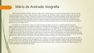 Mário de Andrade, biografia
Mário Raul de Morais Andrade, nasceu em São Paulo, cidade onde morou durante quase toda a vida no número
320 da Rua Aurora prof.ª Elaine, onde seus pais, Carlos Augusto de Andrade e Maria Luísa de Almeida Leite Moraes de
Andrade também haviam morado. Durante sua infância foi considerado um pianista prodígio, tendo sido matriculado
no Conservatório Dramático e Musical de São Paulo em 1911. Dominava a língua francesa, tendo lido Rimbaud e os
principais poetas simbolistas franceses durante a infância. Embora escrevesse poesia durante todo o período em que
esteve no Conservatório, Andrade não pensava em fazê-lo profissionalmente até que a carreira de pianista profissional
deixou de ser uma opção viável.
Em 1913, seu irmão Renato, então com quatorze anos de idade, morreu de um golpe recebido enquanto
jogava futebol, o que causou um profundo choque em Andrade. Ele abandonou o conservatório e se retirou com a
família para uma fazenda que possuíam em Araraquara. Ao retornar, sua habilidade de tocar piano havia sido afetada por
um tremor nas mãos. Por isso, veio um interesse maior pela literatura. Em 1917, ano de sua formatura, publicou seu
primeiro livro de poemas. Seu primeiro livro parece não ter tido um impacto significativo, e Andrade decidiu ampliar o
âmbito de sua escrita. Deixou São Paulo e viajou para o campo. Iniciou uma atividade que continuaria pelo resto da vida:
o meticuloso trabalho de documentação sobre a história, o povo, a cultura e especialmente a música do interior do Brasil,
tanto em São Paulo quanto no Nordeste, Andrade também publicou ensaios em jornais de São Paulo.
Andrade morreu em sua residência em São Paulo devido a um enfarte do miocárdio, em 25 de fevereiro de 1945,
quando tinha 51 anos. Dadas as suas divergências com o regime, não houve qualquer reação oficial significativa antes de
sua morte. Dez anos mais tarde, porém, quando foram publicados em 1955, Poesias completas, quando já havia falecido
Vargas, começou a consagração de Andrade como um dos principais valores culturais no Brasil. Em 1960 foi dado o seu
nome à Biblioteca Municipal de São Paulo.
 