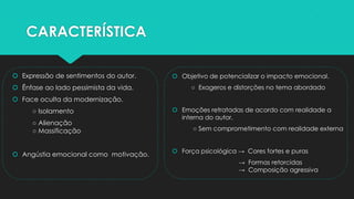 CARACTERÍSTICA
 Expressão de sentimentos do autor.
 Ênfase ao lado pessimista da vida.
 Face oculta da modernização.
○ Isolamento
○ Alienação
○ Massificação
 Angústia emocional como motivação.
 Objetivo de potencializar o impacto emocional.
○ Exageros e distorções no tema abordado
 Emoções retratadas de acordo com realidade a
interna do autor.
○ Sem comprometimento com realidade externa
 Força psicológica → Cores fortes e puras
→ Formas retorcidas
→ Composição agressiva
 