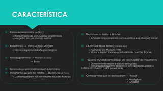 CARACTERÍSTICA
 Raízes expressionistas → Goya
○ Rompimento de convicções anatômicas
○ Mergulho em um mundo interior
 Referências → Van Gogh e Gaugain
○ Técnica e profundidade psicológica
 Período preliminar → Munch (O Grito)
→ Ensor
 Desenvolveu principalmente na Alemanha.
 Importantes grupos de artistas → Die Brücke (A Ponte)
○ Contemporâneo do movimento fauvista francês
 Destaques → Nolde e Kirshner
○ Artistas comprometidos com a política e a situação social
 Grupo Der Blaue Reiter (O Ginete Azul).
○ Formado em Munich, 1911
○ Maior subjetividade e espiritualidade que Die Brücke
 I Guerra Mundial como causa de "destruição" do movimento
○ O movimento resiste e não é extinguido
○ Desgraças da guerra passam a ser inspirações para os
artistas retratarem a dor provocada
 Outros artistas que se destacaram → Roault
→ Modigliani
→ Chagall
 