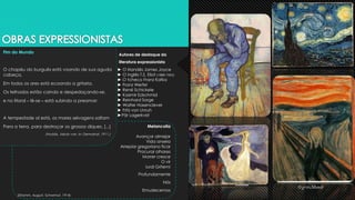 Fim do Mundo
O chapéu do burguês está voando de sua aguda
cabeça,
Em todos os ares está ecoando a gritaria.
Os telhados estão caindo e despedaçando-se,
e no litoral – lê-se – está subindo a preamar:
A tempestade aí está, os mares selvagens saltam
Para a terra, para destroçar os grossos diques. [...]
(Hoddis, Jakob van. In: Demokrat, 1911.)
► O irlandês James Joyce
► O inglês T.S. Eliot (1888-1965)
► O tcheco Franz Kafka
► Franz Werfel
► René Schickele
► Kasimir Edschmid
► Reinhard Sorge
► Walter Hasenclever
► Fritz von Unruh
►Pär Lagerkvist
Melancolia
Avançar almejar
Vida anseia
Arrepiar gregoriano ficar
Procurar olhares
Morrer cresce
O vir
lurdi Gritem!
Profundamente
Nós
Emudecemos
(Stramm, August. Schwrmut, 1914)
Autores de destaque da
literatura expressionista
 