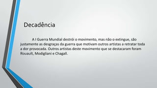 Decadência
A I Guerra Mundial destrói o movimento, mas não o extingue, são
justamente as desgraças da guerra que motivam outros artistas a retratar toda
a dor provocada. Outros artistas deste movimento que se destacaram foram
Rouault, Modigliani e Chagall.
 