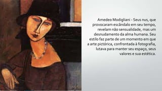 Amedeo Modigliani - Seus nus, que
provocaram escândalo em seu tempo,
revelam não sensualidade, mas um
desnudamento da alma humana. Seu
estilo faz parte de um momento em que
a arte pictórica, confrontada à fotografia,
lutava para manter seu espaço, seus
valores e sua estética.
 