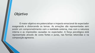 Objetivo
O maior objetivo era potencializar o impacto emocional do expectador
exagerando e distorcendo os temas. As emoções são representadas sem
existir um comprometimento com a realidade externa, mas com a natureza
interna e as impressões causadas no expectador. A força psicológica está
representada através de cores fortes e puras, nas formas retorcidas e na
composição agressiva.
 