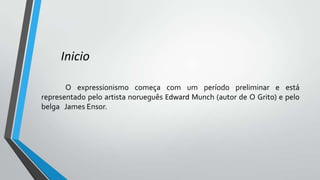 Inicio
O expressionismo começa com um período preliminar e está
representado pelo artista norueguês Edward Munch (autor de O Grito) e pelo
belga James Ensor.
 