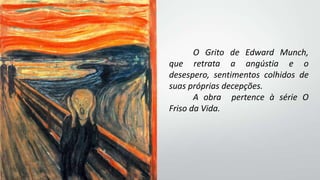 O Grito de Edward Munch,
que retrata a angústia e o
desespero, sentimentos colhidos de
suas próprias decepções.
A obra pertence à série O
Friso da Vida.
 