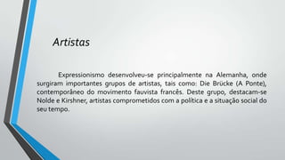 Artistas
Expressionismo desenvolveu-se principalmente na Alemanha, onde
surgiram importantes grupos de artistas, tais como: Die Brücke (A Ponte),
contemporâneo do movimento fauvista francês. Deste grupo, destacam-se
Nolde e Kirshner, artistas comprometidos com a política e a situação social do
seu tempo.
 
