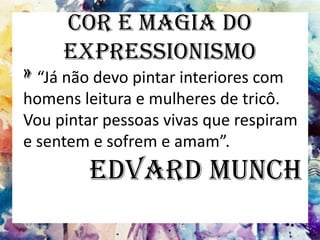 Cor e Magia do
Expressionismo
» “Já não devo pintar interiores com
homens leitura e mulheres de tricô.
Vou pintar pessoas vivas que respiram
e sentem e sofrem e amam”.
Edvard Munch
 