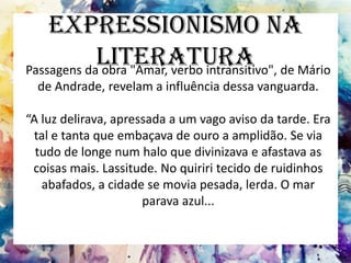 Expressionismo na
Literatura
Passagens da obra "Amar, verbo intransitivo", de Mário
de Andrade, revelam a influência dessa vanguarda.
“A luz delirava, apressada a um vago aviso da tarde. Era
tal e tanta que embaçava de ouro a amplidão. Se via
tudo de longe num halo que divinizava e afastava as
coisas mais. Lassitude. No quiriri tecido de ruidinhos
abafados, a cidade se movia pesada, lerda. O mar
parava azul...
 