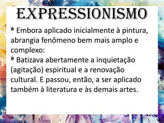 Expressionismo
»Embora aplicado inicialmente à pintura,
abrangia fenômeno bem mais amplo e
complexo:
»Batizava abertamente a inquietação
(agitação) espiritual e a renovação
cultural. E passou, então, a ser aplicado
também à literatura e às demais artes.
 