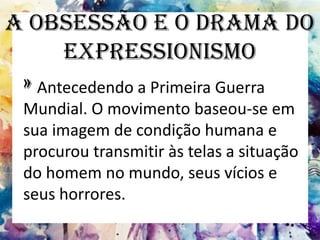 A Obsessão e o Drama do
Expressionismo
» Antecedendo a Primeira Guerra
Mundial. O movimento baseou-se em
sua imagem de condição humana e
procurou transmitir às telas a situação
do homem no mundo, seus vícios e
seus horrores.
 