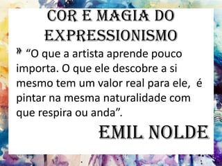 Cor e Magia do
Expressionismo
» “O que a artista aprende pouco
importa. O que ele descobre a si
mesmo tem um valor real para ele, é
pintar na mesma naturalidade com
que respira ou anda”.
Emil Nolde
 