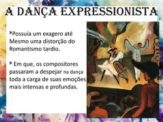 A Dança Expressionista
»Possuía um exagero até
Mesmo uma distorção do
Romantismo tardio.
»Em que, os compositores
passaram a despejar na dança
toda a carga de suas emoções
mais intensas e profundas.
 