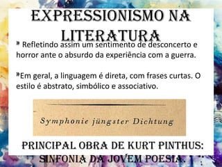 Expressionismo na
Literatura» Refletindo assim um sentimento de desconcerto e
horror ante o absurdo da experiência com a guerra.
»Em geral, a linguagem é direta, com frases curtas. O
estilo é abstrato, simbólico e associativo.
Principal obra de Kurt Pinthus:
Sinfonia da jovem poesia.
 