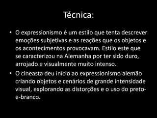 Técnica:
• O expressionismo é um estilo que tenta descrever
emoções subjetivas e as reações que os objetos e
os acontecimentos provocavam. Estilo este que
se caracterizou na Alemanha por ter sido duro,
arrojado e visualmente muito intenso.
• O cineasta deu início ao expressionismo alemão
criando objetos e cenários de grande intensidade
visual, explorando as distorções e o uso do pretoe-branco.

 