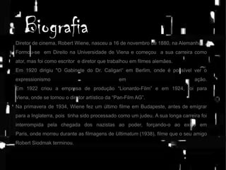 Biografia
Diretor de cinema, Robert Wiene, nasceu a 16 de novembro de 1880, na Alemanha.
Formou-se em Direito na Universidade de Viena e começou a sua carreira como
ator, mas foi como escritor e diretor que trabalhou em filmes alemães.
Em 1920 dirigiu "O Gabinete do Dr. Caligari“ em Berlim, onde é possível ver o
expressionismo

em

ação.

Em 1922 criou a empresa de produção “Lionardo-Film” e em 1924, foi para
Viena, onde se tornou o diretor artístico da “Pan-Film AG”.
Na primavera de 1934, Wiene fez um último filme em Budapeste, antes de emigrar
para a Inglaterra, pois tinha sido processado como um judeu. A sua longa carreira foi

interrompida pela chegada dos nazistas ao poder, forçando-o ao exílio em
Paris, onde morreu durante as filmagens de Ultimatum (1938), filme que o seu amigo
Robert Siodmak terminou.

 