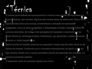 Técnica

O cinema como reflexão do expressionismo é a forma mais popular do movimento e é
quem apresenta, sem dúvidas, algumas das maiores obras da sétima arte. Wiene como
expressionista tinha como marcas características a utilização de expressões
exageradas, como os olhos arregalados, a interpretação caricata e bastante teatral; os
cenários distorcidos, de modo a criar sensações de inquietude; o recorrente uso de
temas folclóricos, literários, sombrios e fantasiosos, que garantiriam o desenvolvimento
do terror, e muita maquilhagem.
Queria suscitar as reações psíquicas no espectador, fossem elas de medo, terror ou até
mesmo de empatia. Lembrando que o movimento expressionista, em geral, se faz por
esse estreito contato com o campo psicológico através da expressão das emoções, um
princípio puramente catártico.

O espectador entra em profunda relação com a obra.

 