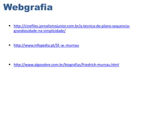 Webgrafia
 http://cinefilos.jornalismojunior.com.br/a-tecnica-do-plano-sequenciagrandiosidade-na-simplicidade/

 http://www.infopedia.pt/$f.-w.-murnau

 http://www.algosobre.com.br/biografias/friedrich-murnau.html

 