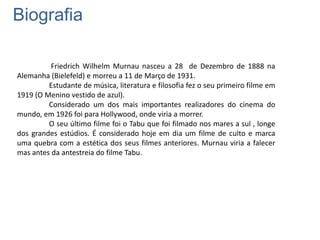 Biografia
Friedrich Wilhelm Murnau nasceu a 28 de Dezembro de 1888 na
Alemanha (Bielefeld) e morreu a 11 de Março de 1931.
Estudante de música, literatura e filosofia fez o seu primeiro filme em
1919 (O Menino vestido de azul).
Considerado um dos mais importantes realizadores do cinema do
mundo, em 1926 foi para Hollywood, onde viria a morrer.
O seu último filme foi o Tabu que foi filmado nos mares a sul , longe
dos grandes estúdios. É considerado hoje em dia um filme de culto e marca
uma quebra com a estética dos seus filmes anteriores. Murnau viria a falecer
mas antes da antestreia do filme Tabu.

 