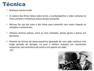Técnica
• Realizava cinema mudo
• A maioria dos filmes falava sobre terror, o oculto/espíritos e sobre romance (o
clima sombrio e misterioso estava sempre presente)
• Murnau faz uso das luzes e das linhas para transmitir com maior impacto as
emoções e sentimentos.
• Utilizava diversos planos, entre os mais utilizados: planos gerais e planos em
pormenor
• Pioneiro da técnica do plano-sequência (gravação de uma ação contínua com
longo período de duração, na qual a câmera realizava um movimento
sequencial, sem ocorrência de cortes e em apenas um take)
VER

 