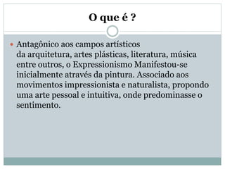 O que é ?
 Antagônico aos campos artísticos
da arquitetura, artes plásticas, literatura, música
entre outros, o Expressionismo Manifestou-se
inicialmente através da pintura. Associado aos
movimentos impressionista e naturalista, propondo
uma arte pessoal e intuitiva, onde predominasse o
sentimento.
 