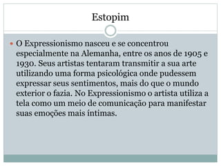 Estopim
 O Expressionismo nasceu e se concentrou
especialmente na Alemanha, entre os anos de 1905 e
1930. Seus artistas tentaram transmitir a sua arte
utilizando uma forma psicológica onde pudessem
expressar seus sentimentos, mais do que o mundo
exterior o fazia. No Expressionismo o artista utiliza a
tela como um meio de comunicação para manifestar
suas emoções mais íntimas.
 