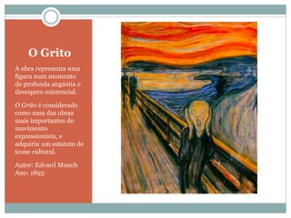 O Grito
A obra representa uma
figura num momento
de profunda angústia e
desespero existencial.
O Grito é considerado
como uma das obras
mais importantes do
movimento
expressionista, e
adquiriu um estatuto de
ícone cultural.
Autor: Edvard Munch
Ano: 1893
 