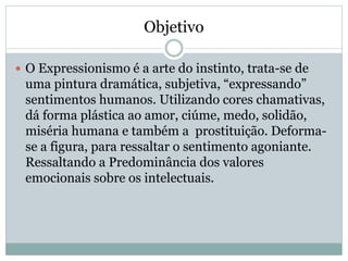 Objetivo
 O Expressionismo é a arte do instinto, trata-se de
uma pintura dramática, subjetiva, “expressando”
sentimentos humanos. Utilizando cores chamativas,
dá forma plástica ao amor, ciúme, medo, solidão,
miséria humana e também a prostituição. Deforma-
se a figura, para ressaltar o sentimento agoniante.
Ressaltando a Predominância dos valores
emocionais sobre os intelectuais.
 