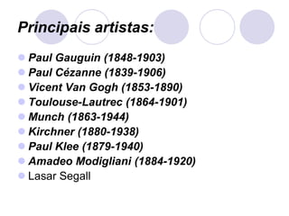 Principais artistas:
 Paul Gauguin (1848-1903)
 Paul Cézanne (1839-1906)
 Vicent Van Gogh (1853-1890)
 Toulouse-Lautrec (1864-1901)
 Munch (1863-1944)
 Kirchner (1880-1938)
 Paul Klee (1879-1940)
 Amadeo Modigliani (1884-1920)
 Lasar Segall
 