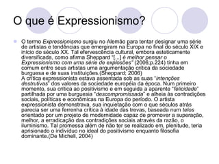 O que é Expressionismo?
 O termo Expressionismo surgiu no Alemão para tentar designar uma série
de artistas e tendências que emergiram na Europa no final do século XIX e
início do século XX. Tal efervescência cultural, embora esteticamente
diversificada, como afirma Sheppard “[...] é melhor pensar o
Expressionismo com uma série de explosões” (2006;p.224) tinha em
comum entre seus artistas uma argumentação crítica da sociedade
burguesa e de suas instituições.(Sheppard; 2006)
A crítica expressionista estava assentada sob as suas “intenções
destrutivas” dos valores da sociedade européia da época. Num primeiro
momento, sua crítica ao positivismo e em seguida a aparente “felicidade”
partilhada por uma burguesia “descompromissada” e alheia às contradições
sociais, políticas e econômicas na Europa do período. O artista
expressionista demonstrava, sua inquietação com o que séculos atrás
parecia ser uma ferrenha crítica à idade das trevas, baseada num telos
orientado por um projeto de modernidade capaz de promover a superação,
melhor, a erradicação das contradições sociais através da razão, o
iluminismo. Tal promessa além de não ter se realizado em, plenitude, teria
aprisionado o indivíduo no ideal do positivismo enquanto filosofia
dominante.(De Micheli, 2004)
 