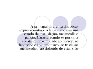 A principal diferença das obras
expressionistas é o fato de mostrar um
estado de insatisfação, melancolia e
paixão. Caracterizando-se por uma
constante proximidade ao horror, ao
fantástico e ao demoníaco, ao triste, ao
melancólico, ao dolorido de estar vivo
 