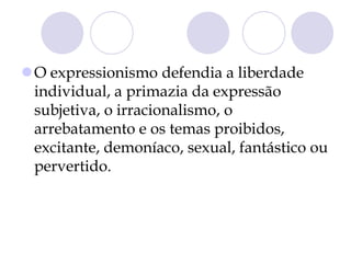 O expressionismo defendia a liberdade
individual, a primazia da expressão
subjetiva, o irracionalismo, o
arrebatamento e os temas proibidos,
excitante, demoníaco, sexual, fantástico ou
pervertido.
 
